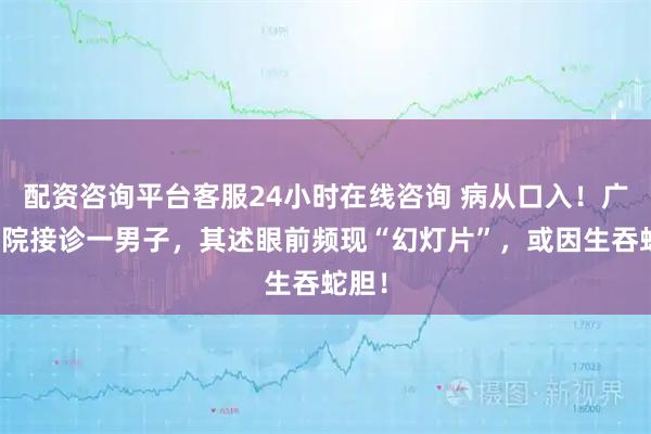 配资咨询平台客服24小时在线咨询 病从口入！广东医院接诊一男子，其述眼前频现“幻灯片”，或因生吞蛇胆！