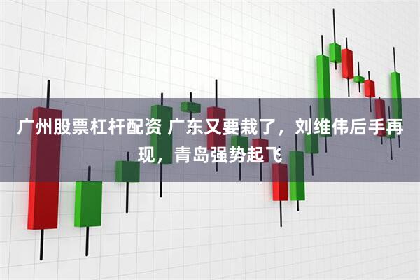 广州股票杠杆配资 广东又要栽了，刘维伟后手再现，青岛强势起飞