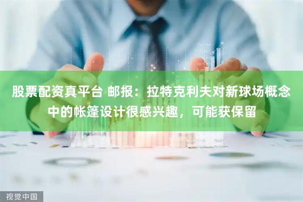 股票配资真平台 邮报：拉特克利夫对新球场概念中的帐篷设计很感兴趣，可能获保留