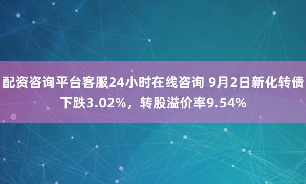 配资咨询平台客服24小时在线咨询 9月2日新化转债下跌3.02%，转股溢价率9.54%