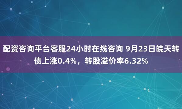 配资咨询平台客服24小时在线咨询 9月23日皖天转债上涨0.4%，转股溢价率6.32%