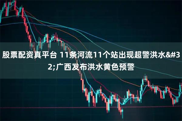 股票配资真平台 11条河流11个站出现超警洪水 广西发布洪水黄色预警