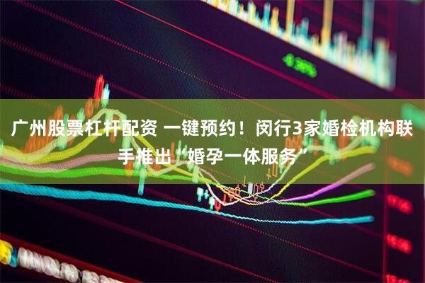 广州股票杠杆配资 一键预约！闵行3家婚检机构联手推出“婚孕一体服务”