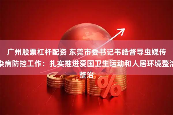 广州股票杠杆配资 东莞市委书记韦皓督导虫媒传染病防控工作：扎实推进爱国卫生运动和人居环境整治