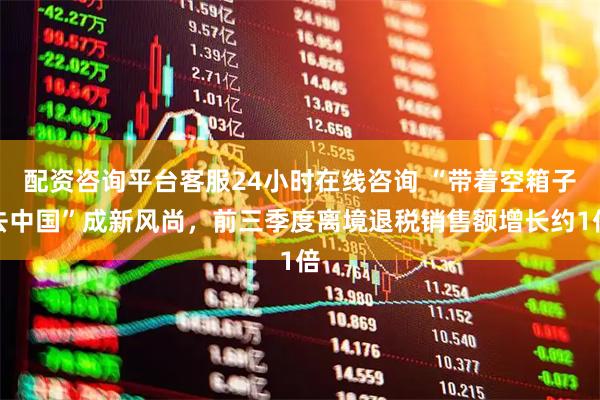 配资咨询平台客服24小时在线咨询 “带着空箱子去中国”成新风尚，前三季度离境退税销售额增长约1倍