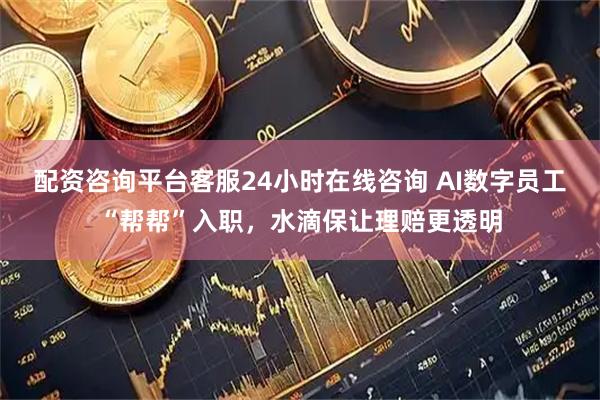 配资咨询平台客服24小时在线咨询 AI数字员工“帮帮”入职，水滴保让理赔更透明