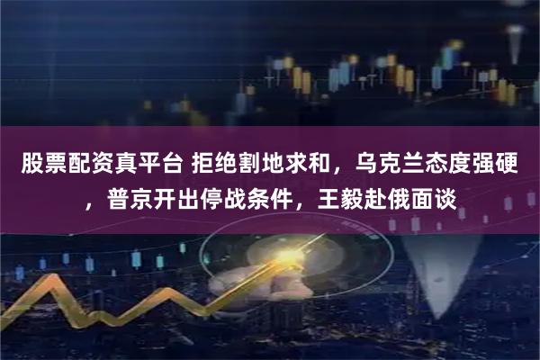 股票配资真平台 拒绝割地求和，乌克兰态度强硬，普京开出停战条件，王毅赴俄面谈