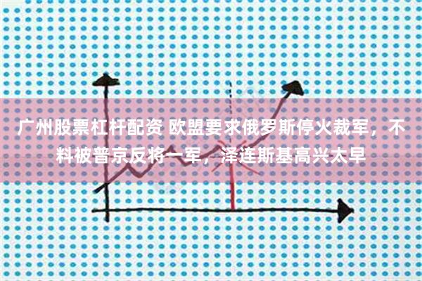 广州股票杠杆配资 欧盟要求俄罗斯停火裁军，不料被普京反将一军，泽连斯基高兴太早
