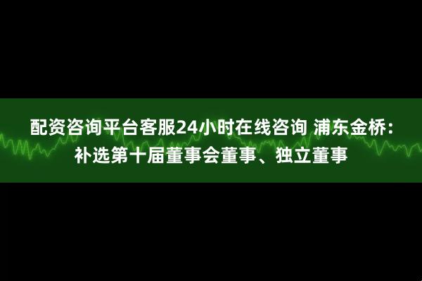 配资咨询平台客服24小时在线咨询 浦东金桥：补选第十届董事会董事、独立董事