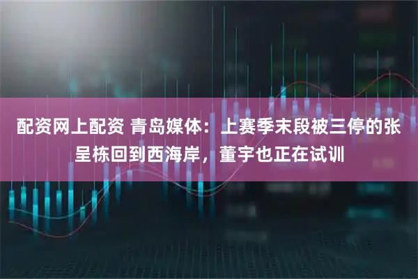 配资网上配资 青岛媒体：上赛季末段被三停的张呈栋回到西海岸，董宇也正在试训