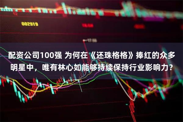 配资公司100强 为何在《还珠格格》捧红的众多明星中，唯有林心如能够持续保持行业影响力？