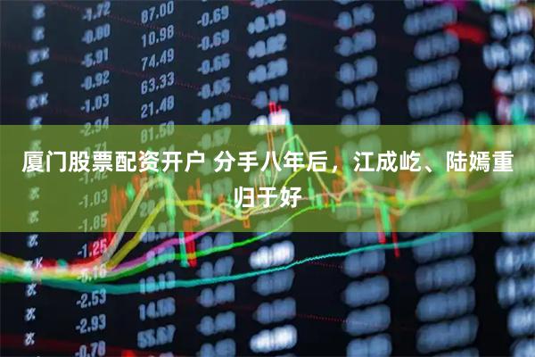 厦门股票配资开户 分手八年后，江成屹、陆嫣重归于好