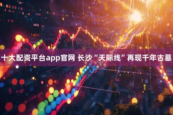 十大配资平台app官网 长沙“天际线”再现千年古墓