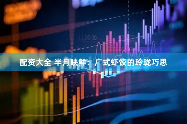 配资大全 半月映鲜：广式虾饺的玲珑巧思