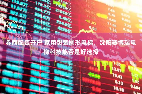 券商配资开户 家用想装圆形电梯，沈阳赛博瑞电梯科技能否是好选择