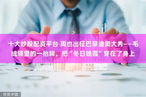 十大炒股配资平台 周也出征巴黎迪奥大秀——毛绒领里的一抬眸，把“冬日晚霞”穿在了身上