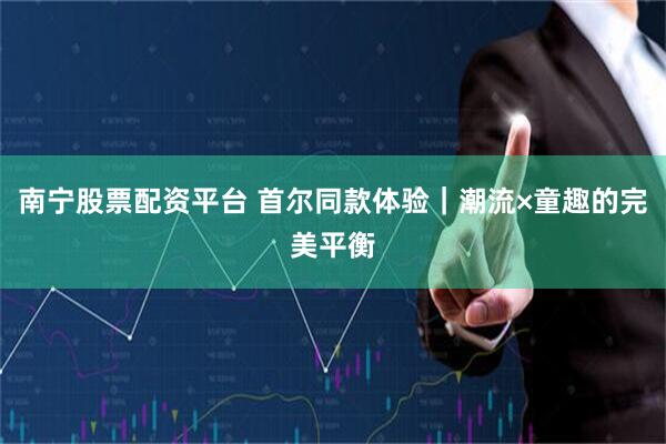 南宁股票配资平台 首尔同款体验｜潮流×童趣的完美平衡