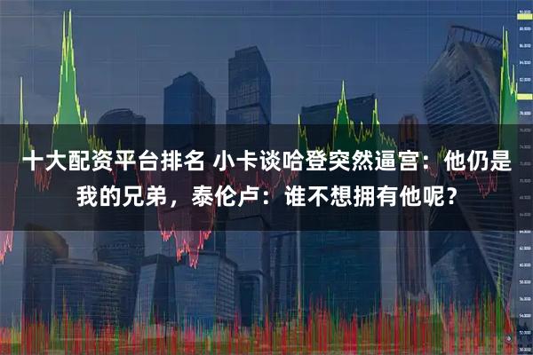十大配资平台排名 小卡谈哈登突然逼宫：他仍是我的兄弟，泰伦卢：谁不想拥有他呢？