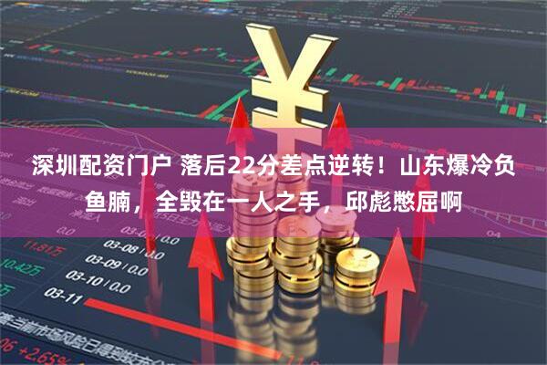 深圳配资门户 落后22分差点逆转！山东爆冷负鱼腩，全毁在一人之手，邱彪憋屈啊