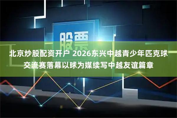 北京炒股配资开户 2026东兴中越青少年匹克球交流赛落幕以球为媒续写中越友谊篇章