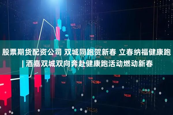股票期货配资公司 双城同跑贺新春 立春纳福健康跑 | 酒嘉双城双向奔赴健康跑活动燃动新春