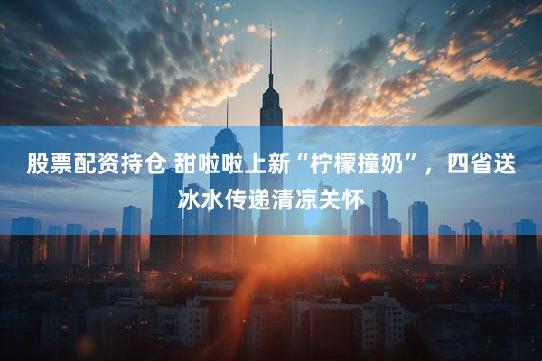 股票配资持仓 甜啦啦上新“柠檬撞奶”，四省送冰水传递清凉关怀
