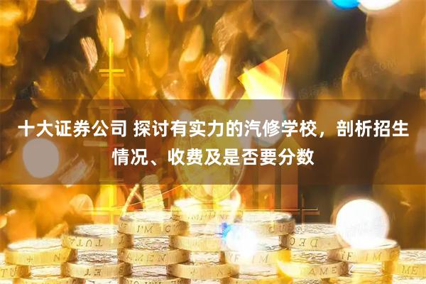 十大证券公司 探讨有实力的汽修学校，剖析招生情况、收费及是否要分数