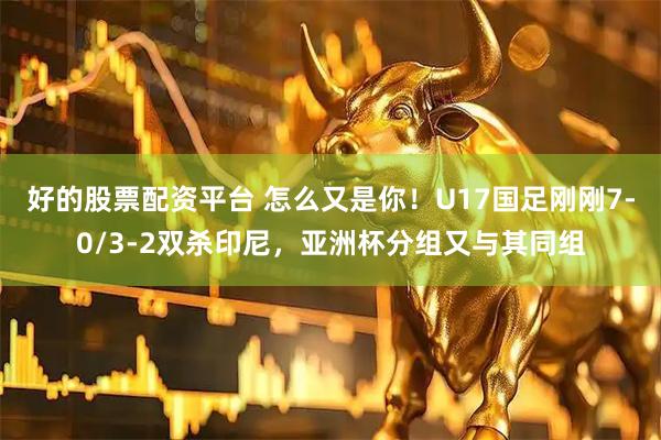好的股票配资平台 怎么又是你！U17国足刚刚7-0/3-2双杀印尼，亚洲杯分组又与其同组