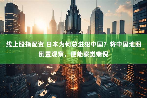 线上股指配资 日本为何总进犯中国？将中国地图倒置观察，便能察觉端倪