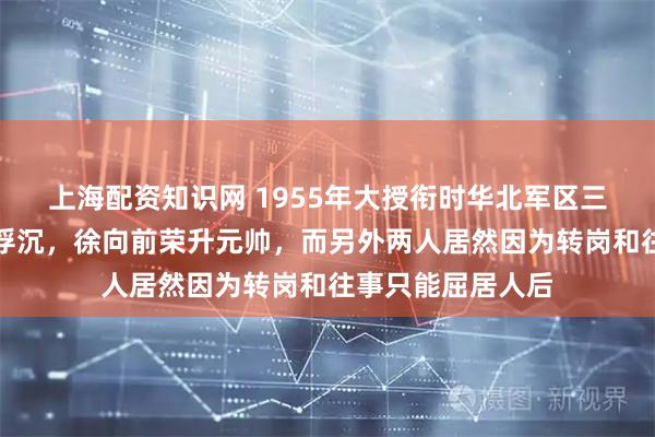 上海配资知识网 1955年大授衔时华北军区三位副司令的身世浮沉，徐向前荣升元帅，而另外两人居然因为转岗和往事只能屈居人后