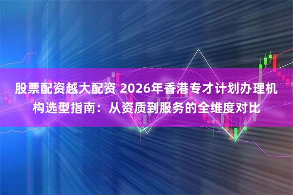 股票配资越大配资 2026年香港专才计划办理机构选型指南：从资质到服务的全维度对比
