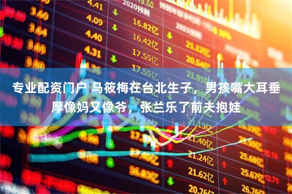 专业配资门户 马筱梅在台北生子，男孩嘴大耳垂厚像妈又像爷，张兰乐了前夫抱娃