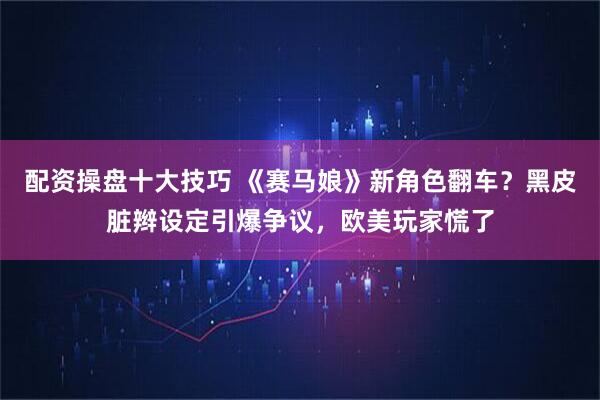 配资操盘十大技巧 《赛马娘》新角色翻车？黑皮脏辫设定引爆争议，欧美玩家慌了