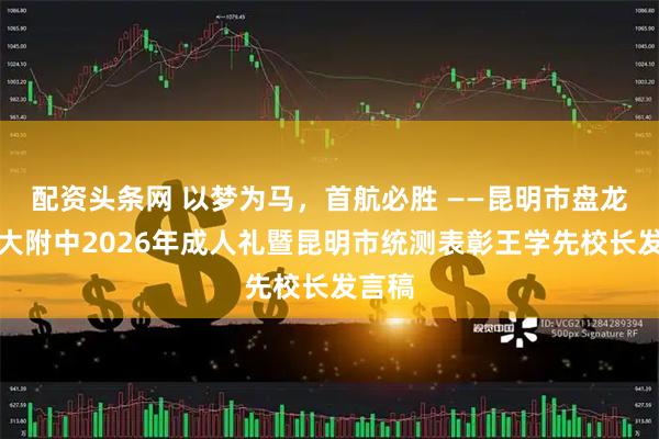 配资头条网 以梦为马，首航必胜 ——昆明市盘龙区财大附中2026年成人礼暨昆明市统测表彰王学先校长发言稿
