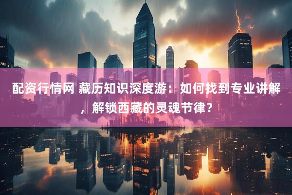 配资行情网 藏历知识深度游：如何找到专业讲解，解锁西藏的灵魂节律？