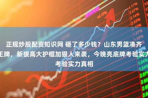 正规炒股配资知识网 砸了多少钱？山东男篮凑齐四张王牌，新援高大护框加狠人来袭，今晚亮底牌考验实力真相