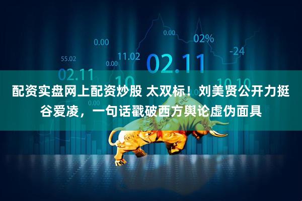 配资实盘网上配资炒股 太双标！刘美贤公开力挺谷爱凌，一句话戳破西方舆论虚伪面具