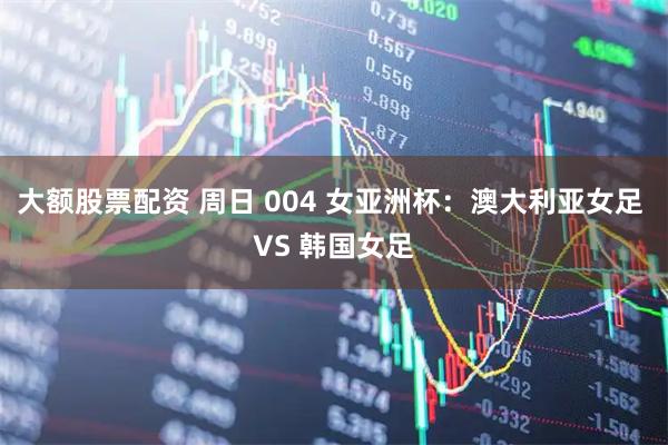 大额股票配资 周日 004 女亚洲杯：澳大利亚女足 VS 韩国女足