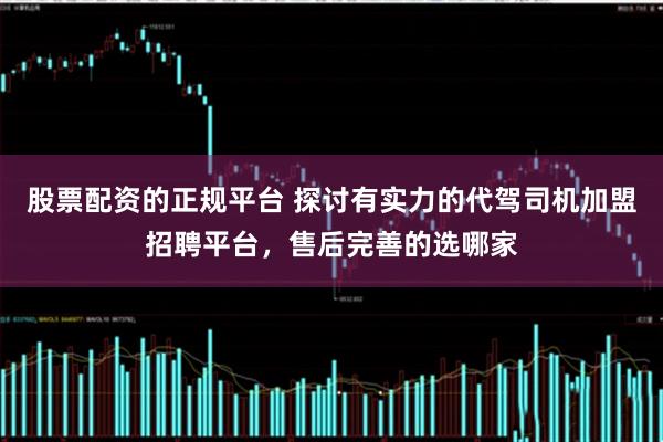 股票配资的正规平台 探讨有实力的代驾司机加盟招聘平台，售后完善的选哪家