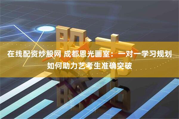 在线配资炒股网 成都恩光画室：一对一学习规划如何助力艺考生准确突破