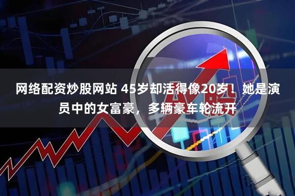 网络配资炒股网站 45岁却活得像20岁！她是演员中的女富豪，多辆豪车轮流开
