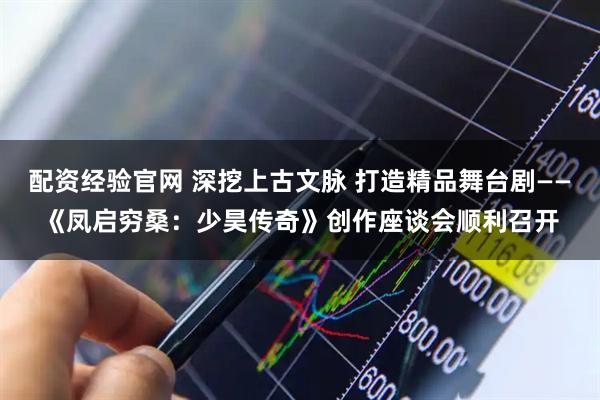 配资经验官网 深挖上古文脉 打造精品舞台剧——《凤启穷桑：少昊传奇》创作座谈会顺利召开