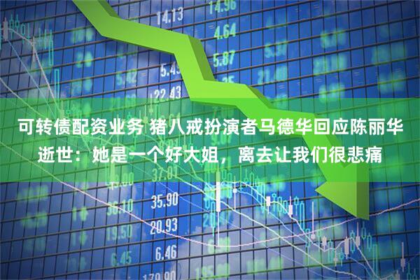 可转债配资业务 猪八戒扮演者马德华回应陈丽华逝世：她是一个好大姐，离去让我们很悲痛