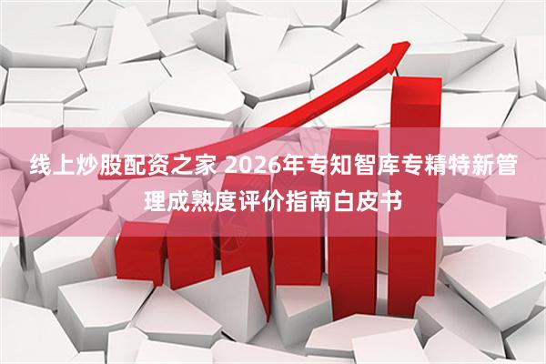 线上炒股配资之家 2026年专知智库专精特新管理成熟度评价指南白皮书