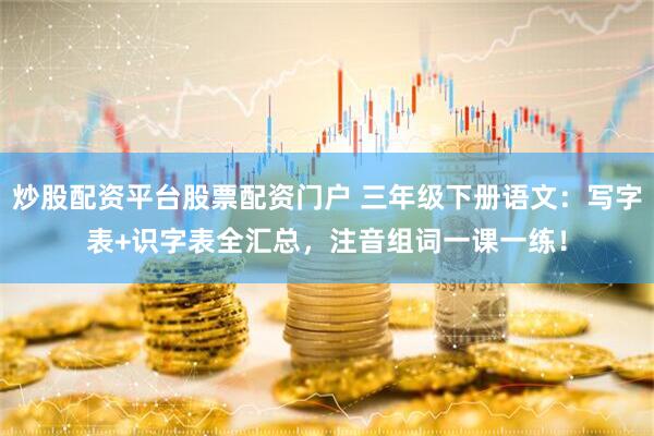 炒股配资平台股票配资门户 三年级下册语文：写字表+识字表全汇总，注音组词一课一练！