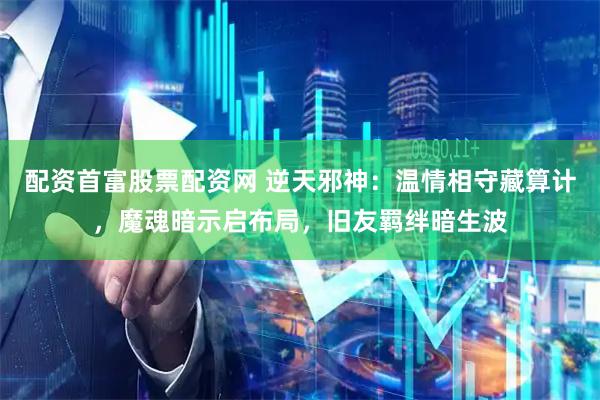 配资首富股票配资网 逆天邪神：温情相守藏算计，魔魂暗示启布局，旧友羁绊暗生波