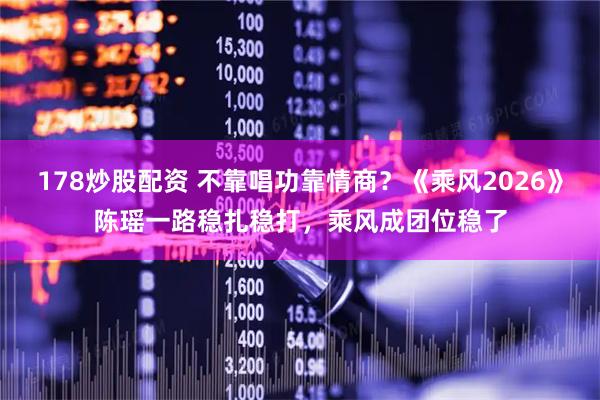 178炒股配资 不靠唱功靠情商？《乘风2026》陈瑶一路稳扎稳打，乘风成团位稳了