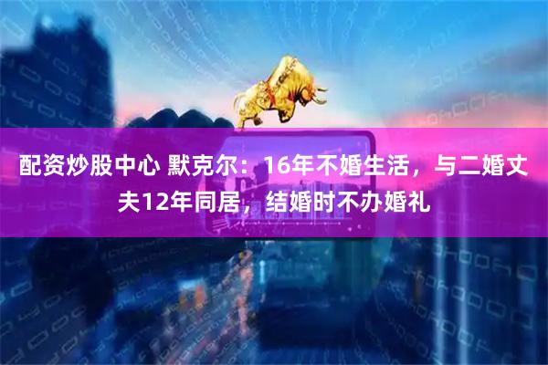 配资炒股中心 默克尔：16年不婚生活，与二婚丈夫12年同居，结婚时不办婚礼