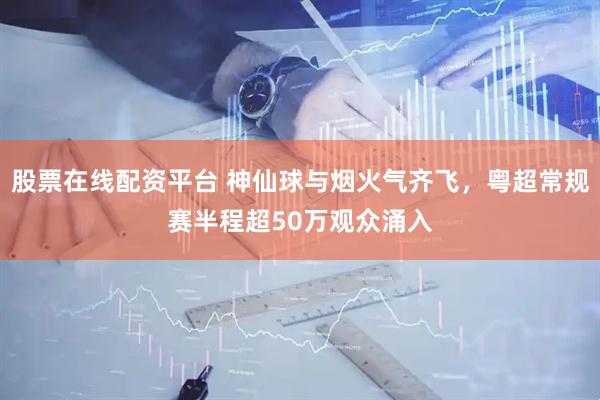 股票在线配资平台 神仙球与烟火气齐飞，粤超常规赛半程超50万观众涌入