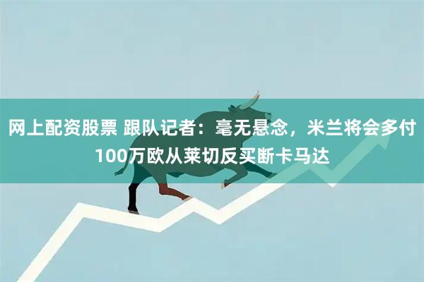网上配资股票 跟队记者：毫无悬念，米兰将会多付100万欧从莱切反买断卡马达